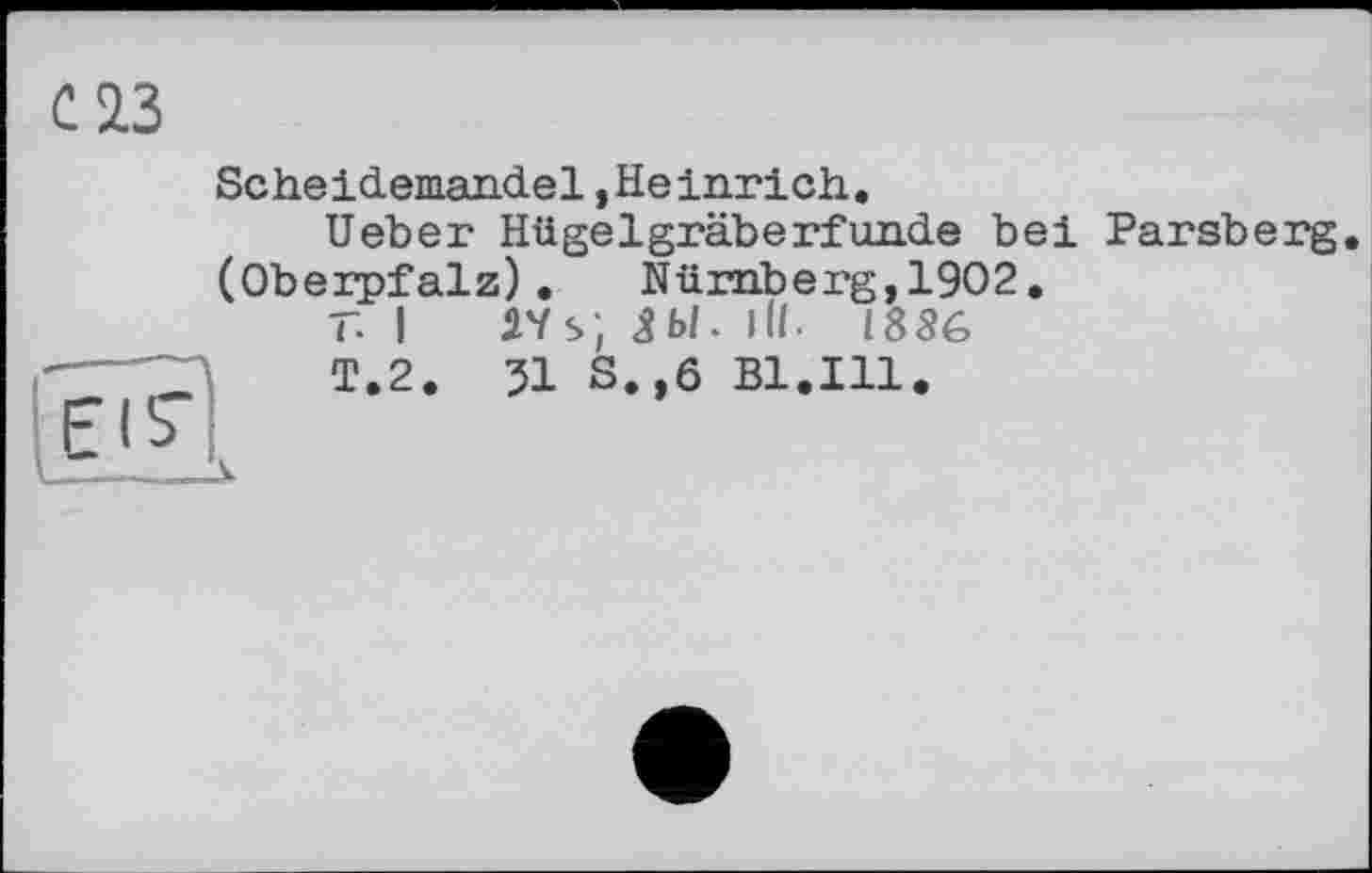 ﻿Scheidemandel »Heinrich,.
lieber Hü gel grab erf unde bei Parsberg. (Oberpfalz). Nürnberg,1902.
T. I ÄVs; ЯЫ. Hl. 1886
T.2. 31 S.,6 Bl.Ill.